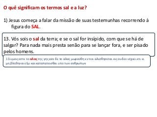 O quê significam os termos sal e a luz?

1) Jesus começa a falar da missão de suas testemunhas recorrendo à
    figura do SAL.

13. Vós sois o sal da terra; e se o sal for insípido, com que se há de
salgar? Para nada mais presta senão para se lançar fora, e ser pisado
pelos homens.
 13.υμεισ εςτε το αλας τησ γησ εαν δε το αλασ μωρανθη εν τινι αλιςθηςεται εισ ουδεν ιςχυει ετι ει
 μη βληθηναι εξω και καταπατειςθαι υπο των ανθρωπων
 