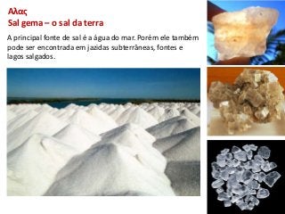 Αλας
Sal gema – o sal da terra
A principal fonte de sal é a água do mar. Porém ele também
pode ser encontrada em jazidas subterrâneas, fontes e
lagos salgados.
 