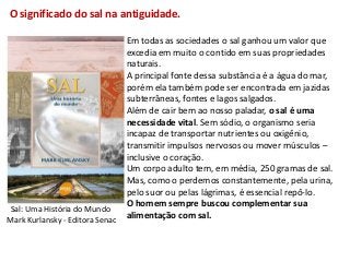 O significado do sal na antiguidade.

                                 Em todas as sociedades o sal ganhou um valor que
                                 excedia em muito o contido em suas propriedades
                                 naturais.
                                 A principal fonte dessa substância é a água do mar,
                                 porém ela também pode ser encontrada em jazidas
                                 subterrâneas, fontes e lagos salgados.
                                 Além de cair bem ao nosso paladar, o sal é uma
                                 necessidade vital. Sem sódio, o organismo seria
                                 incapaz de transportar nutrientes ou oxigênio,
                                 transmitir impulsos nervosos ou mover músculos –
                                 inclusive o coração.
                                 Um corpo adulto tem, em média, 250 gramas de sal.
                                 Mas, como o perdemos constantemente, pela urina,
                                 pelo suor ou pelas lágrimas, é essencial repô-lo.
                                 O homem sempre buscou complementar sua
 Sal: Uma História do Mundo
Mark Kurlansky - Editora Senac   alimentação com sal.
 