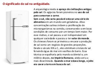 O significado do sal na antiguidade.
                       A arqueologia revela o apreço de civilizações antigas
                       pelo sal. Os egípcios foram pioneiros no uso do sal
                       para conservar a carne.
                       Sem o sal, não seria possível estocar uma série de
                       alimentos em um mundo sem geladeiras. Altas
                       concentrações salinas inibem a proliferação de
                       microorganismos na comida, conservando-a em boas
                       condições de consumo por um tempo bem maior. Por
                       esse motivo, o sal passou a ser indispensável em
                       qualquer sociedade e passou a ter valor de moeda.
                       Os chineses foram os primeiros a encarar a produção
                       de sal como um negócio de grandes proporções.
                       Desde o século XIX a.C., eles obtinham cristais de sal
                       fervendo água do mar em vasilhas de barro. Essa
                       técnica se espalharia pelo mundo ocidental e, um
                       milênio depois, no Império Romano, ainda seria a
                       mais disseminada. Quando o mar estava longe, o jeito
                       era cavar a terra em busca do sal.
 