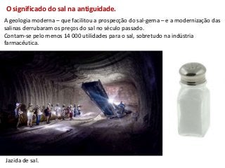 O significado do sal na antiguidade.
A geologia moderna – que facilitou a prospecção do sal-gema – e a modernização das
salinas derrubaram os preços do sal no século passado.
Contam-se pelo menos 14 000 utilidades para o sal, sobretudo na indústria
farmacêutica.




Jazida de sal.
 