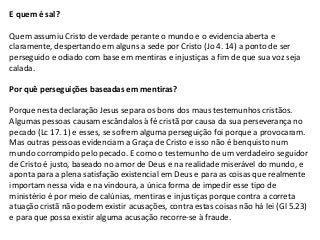 E quem é sal?

Quem assumiu Cristo de verdade perante o mundo e o evidencia aberta e
claramente, despertando em alguns a sede por Cristo (Jo 4. 14) a ponto de ser
perseguido e odiado com base em mentiras e injustiças a fim de que sua voz seja
calada.

Por quê perseguições baseadas em mentiras?

Porque nesta declaração Jesus separa os bons dos maus testemunhos cristãos.
Algumas pessoas causam escândalos à fé cristã por causa da sua perseverança no
pecado (Lc 17. 1) e esses, se sofrem alguma perseguição foi porque a provocaram.
Mas outras pessoas evidenciam a Graça de Cristo e isso não é benquisto num
mundo corrompido pelo pecado. E como o testemunho de um verdadeiro seguidor
de Cristo é justo, baseado no amor de Deus e na realidade miserável do mundo, e
aponta para a plena satisfação existencial em Deus e para as coisas que realmente
importam nessa vida e na vindoura, a única forma de impedir esse tipo de
ministério é por meio de calúnias, mentiras e injustiças porque contra a correta
atuação cristã não podem existir acusações, contra estas coisas não há lei (Gl 5.23)
e para que possa existir alguma acusação recorre-se à fraude.
 