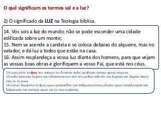 O quê significam os termos sal e a luz?

2) O significado da LUZ na Teologia bíblica.
14. Vós sois a luz do mundo; não se pode esconder uma cidade
edificada sobre um monte;
15. Nem se acende a candeia e se coloca debaixo do alqueire, mas no
velador, e dá luz a todos que estão na casa.
16. Assim resplandeça a vossa luz diante dos homens, para que vejam
as vossas boas obras e glorifiquem a vosso Pai, que está nos céus.
 14.υμεισ εςτε το φως του κοςμου ου δυναται πολισ κρυβηναι επανω ορουσ κειμενη
 15.ουδε καιουςιν λυχνον και τιθεαςιν αυτον υπο τον μοδιον αλλ επι την λυχνιαν και λαμπει παςιν
 τοισ εν τη οικια
 16.ουτωσ λαμψατω το φωσ υμων εμπροςθεν των ανθρωπων οπωσ ιδωςιν υμων τα καλα εργα και
 δοξαςωςιν τον πατερα υμων τον εν τοισ ουρανοισ
 