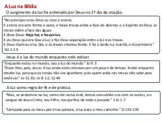 A Luz na Bíblia
 O surgimento da luz foi ordenado por Deus no 1º dia da criação .
“No princípio criou Deus os céus e a terra.
E a terra era sem forma e vazia; e havia trevas sobre a face do abismo; e o Espírito de Deus se
movia sobre a face das águas.
E disse Deus: Haja luz; e houve luz.
E viu Deus que era boa a luz; e fez Deus separação entre a luz e as trevas.
E Deus chamou à luz Dia; e às trevas chamou Noite. E foi a tarde e a manhã, o dia primeiro.”
 Gn 1.1-5
 Jesus é a luz do mundo enquanto nele estiver.
“Enquanto estou no mundo, sou a luz do mundo.” Jo 9. 5
“Disse-lhes, pois, Jesus: A luz ainda está convosco por um pouco de tempo. Andai enquanto
tendes luz, para que as trevas não vos apanhem; pois quem anda nas trevas não sabe para
onde vai.” Jo 12.35; Jo 8. 12; 12.46

 A luz como regra de fé e de prática.
 “Mas, se andarmos na luz, como ele na luz está, temos comunhão uns com os outros, e o
 sangue de Jesus Cristo, seu Filho, nos purifica de todo o pecado.” 1 Jo 1.7

 “Lâmpada para os meus pés é tua palavra, e luz para o meu caminho.” Sl 119.105
 