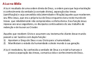 A Luz na Bíblia
A luz é resultado de uma ordem direta de Deus, a ordem para que haja elucidação
e conhecimento da verdade (a vontade divina), separação das trevas
(santificação) e seja concedida vida (eternidade e filiação) àqueles que receberem
seu filho Jesus, que era a própria luz de Deus enquanto viveu neste mundo de
trevas que rebeldemente não compreendeu a oferta divina. Essa função Jesus
repassa aos seus seguidores, os discípulos continuadores do seu trabalho de
redenção e de louvor ao Criador.

Aqueles que recebem Cristo e assumem seu testemunho diante desse mundo
passam a ser luzeiros com dupla função:
1) Apontam a Graça de Deus e seu Cristo para a humanidade;
2) Manifestam o estado da humanidade e deste mundo à sua geração.

A luz é reveladora, faz conhecida a verdade de Deus e a miséria humana e
     provoca separação das trevas, comunica vida e conhecimento de Deus.
 