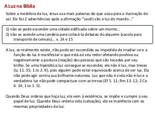 A Luz na Bíblia
Sobre a metáfora da luz, Jesus usa mais palavras do que usou para a ilustração do
sal. Ele faz 2 advertências após a afirmação “vocês são a luz do mundo...”

1) não se pode esconder uma cidade edificada sobre um monte...
2) não se acende uma candeia para colocá-la debaixo do alqueire (sacola para
     transporte de cereais)... v. 14 e 15

A luz, se realmente existe, não pode ser escondida ou impedida de irradiar-se e a
     função da luz é manifestar o que está ao seu redor afetando positiva ou
     negativamente a postura (reação) das pessoas que são tocadas por seu
     brilho. Se uma hipotética luz consegue se esconder, ela não é luz, mas trevas
     (Lc 11. 35; 1 Jo 2. 9), pois alguém pode estar equivocado acerca de ser luz. Ela
     não pode agir contra sua brilhante natureza. Luz que não é vista não é luz e a
     verdadeira luz não pode compactuar com as trevas (Ef 5. 11; Rm 13. 12; 2 Co
     6. 14; 1 Jo 1. 5).

Quando Deus ordena que haja luz, ela vem à existência, se impõe e cumpre o seu
   papel de luz. Quando Deus ordena vida (salvação), ela se manifesta com as
   mesmas propriedades da luz.
 