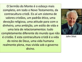 O Sermão do Monte é o esboço mais
 completo, em todo o Novo Testamento, da
   contracultura cristã. Eis aí um sistema de
    valores cristãos, um padrão ético, uma
  devoção religiosa, uma atitude para com o
 dinheiro, uma ambição, um estilo de vida e
      uma teia de relacionamentos: tudo
completamente diferente do mundo que não
 é cristão. E esta contracultura cristã é a vida   John Sttot
     do reino de Deus, uma vida humana
 realmente plena, mas vivida sob o governo
                     divino.
 