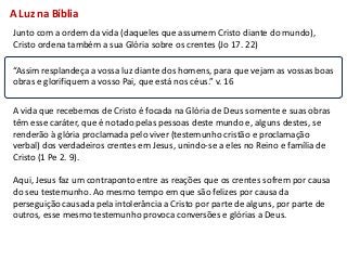 A Luz na Bíblia
Junto com a ordem da vida (daqueles que assumem Cristo diante do mundo),
Cristo ordena também a sua Glória sobre os crentes (Jo 17. 22)

“Assim resplandeça a vossa luz diante dos homens, para que vejam as vossas boas
obras e glorifiquem a vosso Pai, que está nos céus.” v. 16


A vida que recebemos de Cristo é focada na Glória de Deus somente e suas obras
têm esse caráter, que é notado pelas pessoas deste mundo e, alguns destes, se
renderão à glória proclamada pelo viver (testemunho cristão e proclamação
verbal) dos verdadeiros crentes em Jesus, unindo-se a eles no Reino e família de
Cristo (1 Pe 2. 9).

Aqui, Jesus faz um contraponto entre as reações que os crentes sofrem por causa
do seu testemunho. Ao mesmo tempo em que são felizes por causa da
perseguição causada pela intolerância a Cristo por parte de alguns, por parte de
outros, esse mesmo testemunho provoca conversões e glórias a Deus.
 