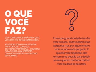 O QUE
VOCÊ
FAZ?
ESSA É UMA GRANDE RAZÃO PELA QUAL
VOCÊ ESTÁ TÃO INFELIZ COM SUA VIDA.
AS PESSOAS TOMAM UMA PEQUENA
PARTE DE VOCÊ - COMO SUA
IDENTIDADE PROFISSIONAL - E USAM-NA
PARA CHEGAR A UM VEREDICTO
COMPLETO SOBRE SEU VALOR COMO
SER HUMANO.
É uma pergunta horrível e isso faz
você ansioso. Todos odeiam essa
pergunta, mas por algum motivo
todo mundo ainda pergunta. E
quando você responde, eles
tomam uma decisão para decidir
se eles querem conhecer melhor
você ou deixá-lo para trás.
 