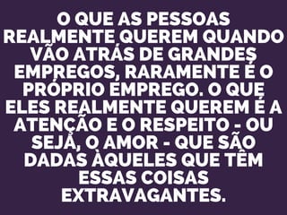 O QUE AS PESSOAS
REALMENTE QUEREM QUANDO
VÃO ATRÁS DE GRANDES
EMPREGOS, RARAMENTE É O
PRÓPRIO EMPREGO. O QUE
ELES REALMENTE QUEREM É A
ATENÇÃO E O RESPEITO - OU
SEJA, O AMOR - QUE SÃO
DADAS ÀQUELES QUE TÊM
ESSAS COISAS
EXTRAVAGANTES.
 