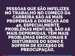 PESSOAS QUE SÃO INFELIZES
NO TRABALHO NO COMEÇO DA
CARREIRA SÃO AS MAIS
PROPENSAS A DOENÇAS AOS
40, ESPECIALMENTE
PROBLEMAS MENTAIS. SÃO AS
MAIS DEPRIMIDAS, TÊM MAIS
PROBLEMAS EMOCIONAIS E
DISTÚRBIOS DO SONO E
SOFREM DE EXCESSO DE
PREOCUPAÇÃO.
HTTP://WWW.HUFFPOSTBRASIL.COM/2016/09/30/ODIAR-O-TRABALHO-PODE-DEIXAR-VOCE-DOENTE-EM-VARIOS-SENTIDOS_A_21698947/
 