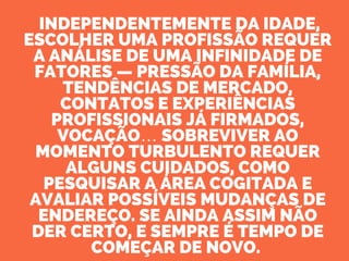  INDEPENDENTEMENTE DA IDADE,
ESCOLHER UMA PROFISSÃO REQUER
A ANÁLISE DE UMA INFINIDADE DE
FATORES — PRESSÃO DA FAMÍLIA,
TENDÊNCIAS DE MERCADO,
CONTATOS E EXPERIÊNCIAS
PROFISSIONAIS JÁ FIRMADOS,
VOCAÇÃO… SOBREVIVER AO
MOMENTO TURBULENTO REQUER
ALGUNS CUIDADOS, COMO
PESQUISAR A ÁREA COGITADA E
AVALIAR POSSÍVEIS MUDANÇAS DE
ENDEREÇO. SE AINDA ASSIM NÃO
DER CERTO, E SEMPRE É TEMPO DE
COMEÇAR DE NOVO. 
 