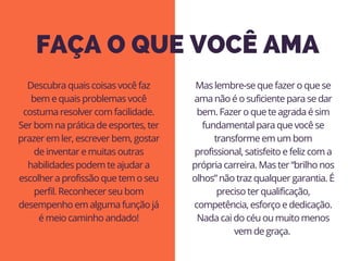 FAÇA O QUE VOCÊ AMA
Mas lembre-se que fazer o que se
ama não é o suficiente para se dar
bem. Fazer o que te agrada é sim
fundamental para que você se
transforme em um bom
profissional, satisfeito e feliz com a
própria carreira. Mas ter “brilho nos
olhos” não traz qualquer garantia. É
preciso ter qualificação,
competência, esforço e dedicação.
Nada cai do céu ou muito menos
vem de graça. 
Descubra quais coisas você faz
bem e quais problemas você
costuma resolver com facilidade.
Ser bom na prática de esportes, ter
prazer em ler, escrever bem, gostar
de inventar e muitas outras
habilidades podem te ajudar a
escolher a profissão que tem o seu
perfil. Reconhecer seu bom
desempenho em alguma função já
é meio caminho andado!
 