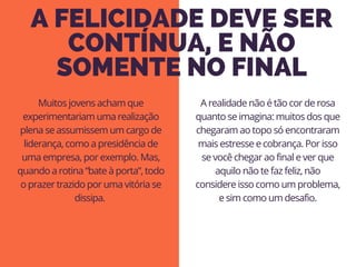 A FELICIDADE DEVE SER
CONTÍNUA, E NÃO
SOMENTE NO FINAL
A realidade não é tão cor de rosa
quanto se imagina: muitos dos que
chegaram ao topo só encontraram
mais estresse e cobrança. Por isso
se você chegar ao final e ver que
aquilo não te faz feliz, não
considere isso como um problema,
e sim como um desafio.
Muitos jovens acham que
experimentariam uma realização
plena se assumissem um cargo de
liderança, como a presidência de
uma empresa, por exemplo. Mas,
quando a rotina “bate à porta”, todo
o prazer trazido por uma vitória se
dissipa. 
 