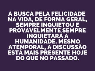 A BUSCA PELA FELICIDADE 
NA VIDA, DE FORMA GERAL,
SEMPRE INQUIETOU E
PROVAVELMENTE SEMPRE
INQUIETARÁ A
HUMANIDADE. MESMO
ATEMPORAL, A DISCUSSÃO
ESTÁ MAIS PRESENTE HOJE
DO QUE NO PASSADO.
 