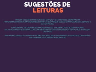 SUGESTÕES DE 
LEITURAS
-POR QUE OS JOVENS PROFISSIONAIS DA GERAÇÃO Y ESTÃO INFELIZES. DISPONÍVEL EM:
HTTPS://DEMOGRAFIAUNICAMP.WORDPRESS.COM/2013/10/30/PORQUE-OS-JOVENS-PROFISSIONAIS-DA-GERACAO-Y-
ESTAO-INFELIZES/
-YOUNG PEOPLE ARE GROWING EVER MORE DEPRESSED. IS MODERN LIFE TO BLAME?. DISPONÍVEL
EM: HTTPS://WWW.THEGUARDIAN.COM/COMMENTISFREE/2016/MAR/16/DEPRESSION-MENTAL-HEALTH-MODERN-
LIFE-YOUNG
-WHY ARE MILLENNIALS SO UNHAPPY AT WORK?. DISPONÍVEL EM: HTTPS://WWW.INC.COM/PETER-ECONOMY/WHY-
ARE-MILLENNIALS-SO-UNHAPPY-AT-WORK.HTML
 