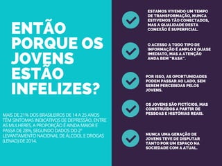 ENTÃO
PORQUE OS
JOVENS
ESTÃO
INFELIZES?
ESTAMOS VIVENDO UM TEMPO
DE TRANSFORMAÇÃO, NUNCA
ESTIVEMOS TÃO CONECTADOS,
MAS A QUALIDADE DESTA
CONEXÃO É SUPERFICIAL.
O ACESSO A TODO TIPO DE
INFORMAÇÃO É AMPLO E QUASE
IMEDIATO, MAS A ATENÇÃO
ANDA BEM “RASA”.
POR ISSO, AS OPORTUNIDADES
PODEM PASSAR AO LADO, SEM
SEREM PERCEBIDAS PELOS
JOVENS.
OS JOVENS SÃO FICTÍCIOS, MAS
CONSTRUÍDOS A PARTIR DE
PESSOAS E HISTÓRIAS REAIS.
NUNCA UMA GERAÇÃO DE
JOVENS TEVE DE DISPUTAR
TANTO POR UM ESPAÇO NA
SOCIEDADE COM A ATUAL.
MAIS DE 21% DOS BRASILEIROS DE 14 A 25 ANOS
TÊM SINTOMAS INDICATIVOS DE DEPRESSÃO. ENTRE
AS MULHERES, A PROPORÇÃO É AINDA MAIOR E
PASSA DE 28%, SEGUNDO DADOS DO 2º
LEVANTAMENTO NACIONAL DE ÁLCOOL E DROGAS
(LENAD) DE 2014.
 