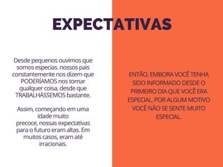 EXPECTATIVAS
Desde pequenos ouvimos que
somos especias. nossos pais
constantemente nos dizem que
PODERÍAMOS nos tornar
qualquer coisa, desde que
TRABALHÁSSEMOS bastante.
 
Assim, começando em uma
idade muito
precoce, nossas expectativas
para o futuro eram altas. Em
muitos casos, eram até
irracionais.
ENTÃO, EMBORA VOCÊ TENHA
SIDO INFORMADO DESDE O
PRIMEIRO DIA QUE VOCÊ ERA
ESPECIAL, POR ALGUM MOTIVO
VOCÊ NÃO SE SENTE MUITO
ESPECIAL.
 