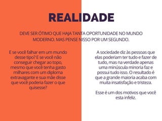 REALIDADE
E se você falhar em um mundo
desse tipo? E se você não
conseguir chegar ao topo,
mesmo que você tenha gasto
milhares com um diploma
extravagante e sua mãe disse
que você poderia fazer o que
quisesse?
DEVE SER ÓTIMO QUE HAJA TANTA OPORTUNIDADE NO MUNDO
MODERNO. MAS PENSE NISSO POR UM SEGUNDO.
A sociedade diz às pessoas que
elas poderiam ter tudo e fazer de
tudo, mas na verdade apenas
uma minúscula minoria faz e
possui tudo isso. O resultado é
que a grande maioria acaba com
muita insatisfação e tristeza.
Esse é um dos motivos que você
esta infeliz.
 