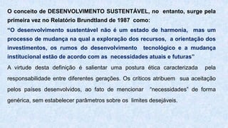 O conceito de DESENVOLVIMENTO SUSTENTÁVEL, no entanto, surge pela
primeira vez no Relatório Brundtland de 1987 como:
“O desenvolvimento sustentável não é um estado de harmonia, mas um
processo de mudança na qual a exploração dos recursos, a orientação dos
investimentos, os rumos do desenvolvimento tecnológico e a mudança
institucional estão de acordo com as necessidades atuais e futuras”
A virtude desta definição é salientar uma postura ética caracterizada pela
responsabilidade entre diferentes gerações. Os críticos atribuem sua aceitação
pelos países desenvolvidos, ao fato de mencionar “necessidades” de forma
genérica, sem estabelecer parâmetros sobre os limites desejáveis.
 