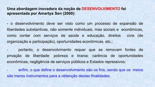Uma abordagem inovadora da noção de DESENVOLVIMENTO foi
apresentada por Amartya Sen (2000):
- o desenvolvimento deve ser visto como um processo de expansão de
liberdades substantivas, não somente individuais, mas sociais e econômicas,
como contar com serviços de saúde e educação, direitos civis (de
organização e participação), oportunidades econômicas, etc.;
- portanto, o desenvolvimento requer que se removam fontes de
privação de liberdade: pobreza e tirania; carência de oportunidades
econômicas, negligência de serviços públicos e Estados repressivos;
- enfim, o que define o desenvolvimento são os fins, sendo que os meios
são meros instrumentos para a obtenção destas finalidades.
 