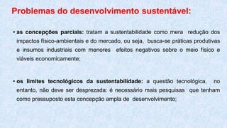 Problemas do desenvolvimento sustentável:
• as concepções parciais: tratam a sustentabilidade como mera redução dos
impactos físico-ambientais e do mercado, ou seja, busca-se práticas produtivas
e insumos industriais com menores efeitos negativos sobre o meio físico e
viáveis economicamente;
• os limites tecnológicos da sustentabilidade: a questão tecnológica, no
entanto, não deve ser desprezada: é necessário mais pesquisas que tenham
como pressuposto esta concepção ampla de desenvolvimento;
 