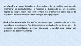 • o global e o local: trabalhar o desenvolvimento no âmbito local permite
incorporar as particularidades e respeitar a diversidade de um município,
região ou grupo social, mas nem sempre há organização social capaz de
expressar as reais necessidades e desejos desta população;
• limitações estruturais: há regiões ou países que dependem de altos e/ou
complexos investimentos (em infra-estrutura; redistribuição de terras e/ou de
riquezas; democratização política; educação e saúde) para iniciar um
processo de desenvolvimento;
 