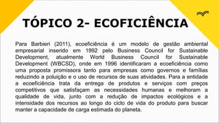 TÓPICO 2- ECOFICIÊNCIA
Para Barbieri (2011), ecoeficiência é um modelo de gestão ambiental
empresarial inserido em 1992 pelo Business Council for Sustainable
Development, atualmente World Business Council for Sustainable
Development (WBCSD), onde em 1996 identificaram a ecoeficiência como
uma proposta promissora tanto para empresas como governos e famílias
reduzindo a poluição e o uso de recursos de suas atividades. Para a entidade
a ecoeficiência trata da entrega de produtos e serviços com preços
competitivos que satisfaçam as necessidades humanas e melhoram a
qualidade de vida, junto com a redução de impactos ecológicos e a
intensidade dos recursos ao longo do ciclo de vida do produto para buscar
manter a capacidade de carga estimada do planeta.
 