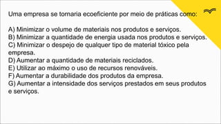Uma empresa se tornaria ecoeficiente por meio de práticas como:
A) Minimizar o volume de materiais nos produtos e serviços.
B) Minimizar a quantidade de energia usada nos produtos e serviços.
C) Minimizar o despejo de qualquer tipo de material tóxico pela
empresa.
D) Aumentar a quantidade de materiais reciclados.
E) Utilizar ao máximo o uso de recursos renováveis.
F) Aumentar a durabilidade dos produtos da empresa.
G) Aumentar a intensidade dos serviços prestados em seus produtos
e serviços.
 
