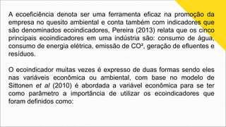 A ecoeficiência denota ser uma ferramenta eficaz na promoção da
empresa no quesito ambiental e conta também com indicadores que
são denominados ecoindicadores, Pereira (2013) relata que os cinco
principais ecoindicadores em uma indústria são: consumo de água,
consumo de energia elétrica, emissão de CO², geração de efluentes e
resíduos.
O ecoindicador muitas vezes é expresso de duas formas sendo eles
nas variáveis econômica ou ambiental, com base no modelo de
Sittonen et al (2010) é abordada a variável econômica para se ter
como parâmetro a importância de utilizar os ecoindicadores que
foram definidos como:
 