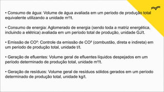 • Consumo de água: Volume de água avaliada em um período de produção total
equivalente utilizando a unidade m³/t.
• Consumo de energia: Aglomerado de energia (sendo toda a matriz energética,
incluindo a elétrica) avaliada em um período total de produção, unidade GJ/t.
• Emissão de CO²: Controle da emissão de CO² (combustão, direta e indireta) em
um período de produção total, unidade t/t.
• Geração de efluentes: Volume geral de efluentes líquidos despejados em um
período determinado de produção total, unidade m³/t.
• Geração de resíduos: Volume geral de resíduos sólidos gerados em um período
determinado de produção total, unidade kg/t.
 