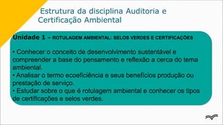 Estrutura da disciplina Auditoria e
Certificação Ambiental
Unidade 1 – ROTULAGEM AMBIENTAL: SELOS VERDES E CERTIFICAÇÕES
• Conhecer o conceito de desenvolvimento sustentável e
compreender a base do pensamento e reflexão a cerca do tema
ambiental.
• Analisar o termo ecoeficiência e seus benefícios produção ou
prestação de serviço.
• Estudar sobre o que é rotulagem ambiental e conhecer os tipos
de certificações e selos verdes.
 
