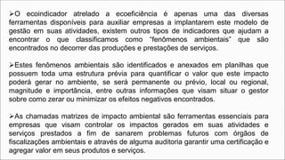 O ecoindicador atrelado a ecoeficiência é apenas uma das diversas
ferramentas disponíveis para auxiliar empresas a implantarem este modelo de
gestão em suas atividades, existem outros tipos de indicadores que ajudam a
encontrar o que classificamos como “fenômenos ambientais” que são
encontrados no decorrer das produções e prestações de serviços.
Estes fenômenos ambientais são identificados e anexados em planilhas que
possuem toda uma estrutura prévia para quantificar o valor que este impacto
poderá gerar no ambiente, se será permanente ou prévio, local ou regional,
magnitude e importância, entre outras informações que visam situar o gestor
sobre como zerar ou minimizar os efeitos negativos encontrados.
As chamadas matrizes de impacto ambiental são ferramentas essenciais para
empresas que visam controlar os impactos gerados em suas atividades e
serviços prestados a fim de sanarem problemas futuros com órgãos de
fiscalizações ambientais e através de alguma auditoria garantir uma certificação e
agregar valor em seus produtos e serviços.
 