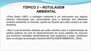 TÓPICO 3 – ROTULAGEM
AMBIENTAL
Para Sodré (1997), a rotulagem ambiental é um instrumento que objetiva
oferecer informações aos consumidores para a distinção dos diferentes
produtos existentes no mercado, quanto ao impacto que estes causam ao meio
ambiente.
Ela é uma ferramenta utilizada que pode contribuir para a implementação de
política públicas em prol do desenvolvimento de novos padrões de consumo
que envolvem condições ambientalmente mais saudáveis e ainda, contribuem
para a evolução da produção industrial (ROTULAGEM AMBIENTAL, 2002).
 