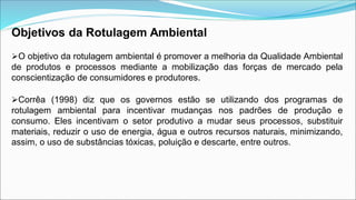 Objetivos da Rotulagem Ambiental
O objetivo da rotulagem ambiental é promover a melhoria da Qualidade Ambiental
de produtos e processos mediante a mobilização das forças de mercado pela
conscientização de consumidores e produtores.
Corrêa (1998) diz que os governos estão se utilizando dos programas de
rotulagem ambiental para incentivar mudanças nos padrões de produção e
consumo. Eles incentivam o setor produtivo a mudar seus processos, substituir
materiais, reduzir o uso de energia, água e outros recursos naturais, minimizando,
assim, o uso de substâncias tóxicas, poluição e descarte, entre outros.
 