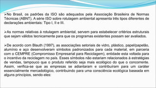 No Brasil, os padrões da ISO são adequados pela Associação Brasileira de Normas
Técnicas (ABNT). A série ISO sobre rotulagem ambiental apresenta três tipos diferentes de
declarações ambientais: Tipo I, II e III.
As normas relativas à rotulagem ambiental, servem para estabelecer critérios estruturais
que sejam válidos tecnicamente para que os programas existentes possam ser avaliados.
De acordo com Blauth (1997), as associações setoriais de vidro, plástico, papel/papelão,
alumínio e aço desenvolveram símbolos padronizados para cada material, em parceria
com o CEMPRE (Compromisso Empresarial para Reciclagem), entidade esta voltada para
o incentivo da reciclagem no país. Esses símbolos não estariam relacionados à estratégias
de vendas, tampouco que o produto referido seja mais ecológico do que o concorrente.
Assim, verifica-se que as empresas se adiantaram e contribuíram para um caráter
essencialmente mercadológico, contribuindo para uma consciência ecológica baseada em
alguns princípios, sendo eles:
 