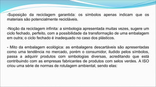 -Suposição da reciclagem garantida: os símbolos apenas indicam que os
materiais são potencialmente recicláveis.
-Noção da reciclagem infinita: a simbologia apresentada muitas vezes, sugere um
ciclo fechado, perfeito, com a possibilidade da transformação de uma embalagem
em outra; o ciclo fechado é inadequado no caso dos plásticos.
- Mito da embalagem ecológica: as embalagens descartáveis são apresentadas
como uma tendência no mercado, porém o consumidor, iludido pelos símbolos,
passa a adquirir produtos com simbologias diversas, acreditando que está
contribuindo com as empresas fabricantes de produtos com selos verdes. A ISO
criou uma série de normas de rotulagem ambiental, sendo elas:
 