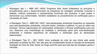 • Rotulagem tipo I – NBR ISO 14024: Programa Selo Verde Estabelece os princípios e
procedimentos para o desenvolvimento de programas de rotulagem ambiental, incluindo a
seleção, critérios ambientais e características funcionais dos produtos, e para avaliar e
demonstrar sua conformidade. Também estabelece os procedimentos de certificação para a
concessão do rótulo.
• ● Rotulagem Tipo II – NBR ISO 14021: Auto-declarações ambientais Especifica os requisitos
para auto-declarações ambientais, incluindo textos, símbolos e gráficos, no que se refere aos
produtos. Termos selecionados em declarações ambientais e fornece qualificações para seu
uso. Descreve uma metodologia de avaliação e verificação geral para auto-declarações
ambientais e métodos específicos de avaliação e verificação para as declarações
selecionadas.
• ● Rotulagem Tipo III – ISO 14025: Inclui avaliação do ciclo de vida Ainda está sendo
elaborada no âmbito da ISO. Tem alto grau de complexidade devido á inclusão da ferramenta
Avaliação do Ciclo de Vida. Existe um longo caminho para que este tipo de rotulagem ganhe o
mercado.
 