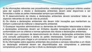 4) As informações referentes aos procedimentos, metodologias e quaisquer critérios usados
para dar suporte a rótulos e declarações ambientais devem estar disponíveis e ser
fornecidas a todas as partes interessadas sempre que solicitadas;
5) O desenvolvimento de rótulos e declarações ambientais deverá considerar todos os
aspectos relevantes do ciclo de vida do produto;
6) Os rótulos e declarações ambientais não devem inibir inovações que mantenham ou
tenham o potencial de melhorar o desempenho ambiental;
7) Quaisquer requisitos administrativos ou demandas de informações relacionadas a rótulos
e declarações ambientais devem ser limitados àqueles necessários para estabelecer a
conformidade com os critérios e normas aplicáveis dos rótulos e declarações ambientais;
8) Convém que o processo de desenvolvimento de rótulos e declarações ambientais inclua
uma consulta participatória e aberta às partes interessadas. Convém que sejam feitos
esforços razoáveis para chegar a um consenso no decorrer do processo;
9) As informações sobre aspectos ambientais dos produtos e serviços relevantes a um rótulo
ou declaração ambiental devem ser disponibilizadas aos compradores e potenciais
compradores junto à parte que faz o rótulo ou declaração ambiental.
 