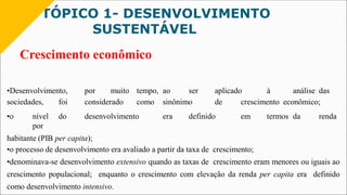 TÓPICO 1- DESENVOLVIMENTO
SUSTENTÁVEL
Crescimento econômico
•Desenvolvimento, por muito tempo, ao ser aplicado à análise das
sociedades, foi considerado como sinônimo de crescimento econômico;
•o nível do desenvolvimento era definido em termos da renda
por
habitante (PIB per capita);
•o processo de desenvolvimento era avaliado a partir da taxa de crescimento;
•denominava-se desenvolvimento extensivo quando as taxas de crescimento eram menores ou iguais ao
crescimento populacional; enquanto o crescimento com elevação da renda per capita era definido
como desenvolvimento intensivo.
 