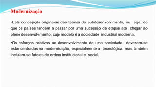 Modernização
•Esta concepção origina-se das teorias do subdesenvolvimento, ou seja, de
que os países tendem a passar por uma sucessão de etapas até chegar ao
pleno desenvolvimento, cujo modelo é a sociedade industrial moderna.
•Os esforços relativos ao desenvolvimento de uma sociedade deveriam-se
estar centrados na modernização, especialmente a tecnológica, mas também
incluíam-se fatores de ordem institucional e social.
 