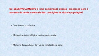 • Crescimento econômico
+
• Modernização tecnológica, institucional e social
+
• Melhoria das condições de vida da população em geral
Ou DESENVOLVIMENTO é uma combinação desses processos com o
aumento da renda e melhoria das condições de vida da população?
 