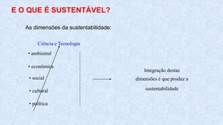 E O QUE É SUSTENTÁVEL?
• social
• cultural
• política
Integração destas
dimensões é que produz a
sustentabilidade
As dimensões da sustentabilidade:
Ciência e Tecnologia
• ambiental
• econômica
 