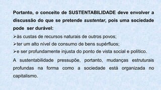 Portanto, o conceito de SUSTENTABILIDADE deve envolver a
discussão do que se pretende sustentar, pois uma sociedade
pode ser durável:
às custas de recursos naturais de outros povos;
ter um alto nível de consumo de bens supérfluos;
e ser profundamente injusta do ponto de vista social e político.
A sustentabilidade pressupõe, portanto, mudanças estruturais
profundas na forma como a sociedade está organizada no
capitalismo.
 