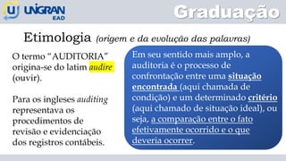 Graduação
Etimologia (origem e da evolução das palavras)
O termo “AUDITORIA”
origina-se do latim audire
(ouvir).
Para os ingleses auditing
representava os
procedimentos de
revisão e evidenciação
dos registros contábeis.
Em seu sentido mais amplo, a
auditoria é o processo de
confrontação entre uma situação
encontrada (aqui chamada de
condição) e um determinado critério
(aqui chamado de situação ideal), ou
seja, a comparação entre o fato
efetivamente ocorrido e o que
deveria ocorrer.
 