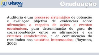 Graduação
Auditoria é um processo sistemático de obtenção
e avaliação objetiva de evidências sobre
afirmações a respeito de ações e eventos
econômicos, para determinação do grau de
correspondência entre as afirmações e os
critérios estabelecidos, e de comunicação do
resultados aos usuários interessados. (Boynton,
2002)
 