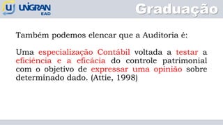 Graduação
Também podemos elencar que a Auditoria é:
Uma especialização Contábil voltada a testar a
eficiência e a eficácia do controle patrimonial
com o objetivo de expressar uma opinião sobre
determinado dado. (Attie, 1998)
 