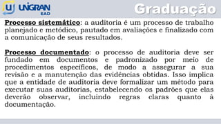 Graduação
Processo sistemático: a auditoria é um processo de trabalho
planejado e metódico, pautado em avaliações e finalizado com
a comunicação de seus resultados.
Processo documentado: o processo de auditoria deve ser
fundado em documentos e padronizado por meio de
procedimentos específicos, de modo a assegurar a sua
revisão e a manutenção das evidências obtidas. Isso implica
que a entidade de auditoria deve formalizar um método para
executar suas auditorias, estabelecendo os padrões que elas
deverão observar, incluindo regras claras quanto à
documentação.
 