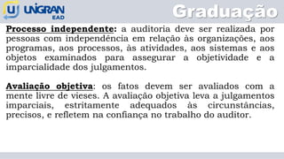 Graduação
Processo independente: a auditoria deve ser realizada por
pessoas com independência em relação às organizações, aos
programas, aos processos, às atividades, aos sistemas e aos
objetos examinados para assegurar a objetividade e a
imparcialidade dos julgamentos.
Avaliação objetiva: os fatos devem ser avaliados com a
mente livre de vieses. A avaliação objetiva leva a julgamentos
imparciais, estritamente adequados às circunstâncias,
precisos, e refletem na confiança no trabalho do auditor.
 