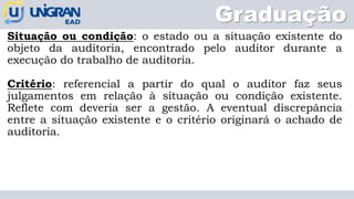Graduação
Situação ou condição: o estado ou a situação existente do
objeto da auditoria, encontrado pelo auditor durante a
execução do trabalho de auditoria.
Critério: referencial a partir do qual o auditor faz seus
julgamentos em relação à situação ou condição existente.
Reflete com deveria ser a gestão. A eventual discrepância
entre a situação existente e o critério originará o achado de
auditoria.
 